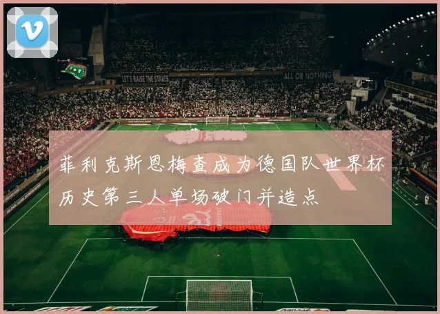 菲利克斯恩梅查成为德国队世界杯历史第三人单场破门并造点