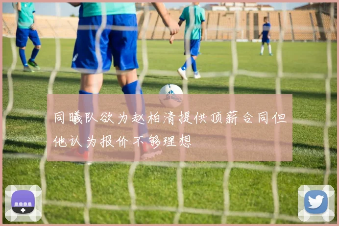 同曦队欲为赵柏清提供顶薪合同但他认为报价不够理想