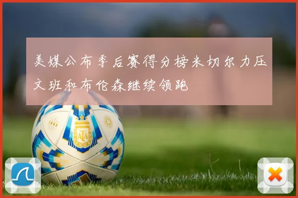 美媒公布季后赛得分榜米切尔力压文班和布伦森继续领跑