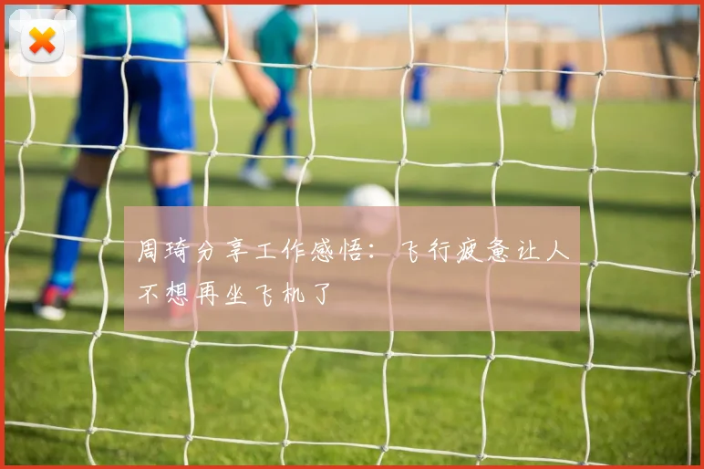 周琦分享工作感悟：飞行疲惫让人不想再坐飞机了