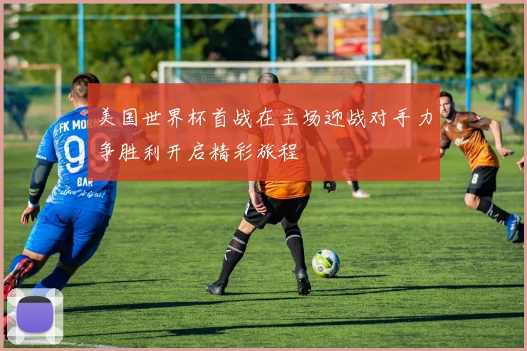 美国世界杯首战在主场迎战对手力争胜利开启精彩旅程