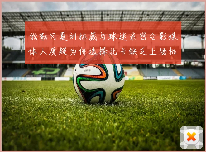 俄勒冈夏训林葳与球迷亲密合影媒体人质疑为何选择北卡缺乏上场机会