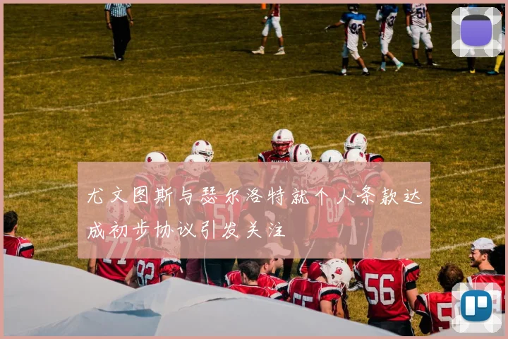 尤文图斯与瑟尔洛特就个人条款达成初步协议引发关注
