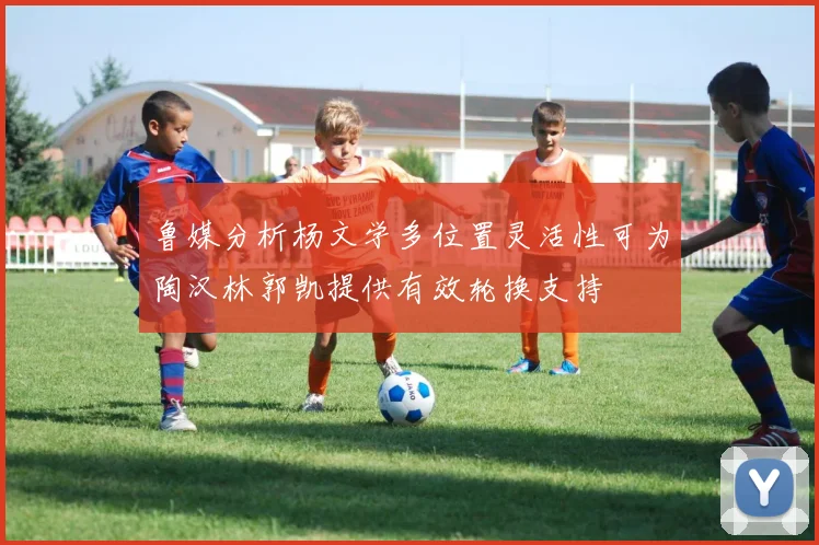 鲁媒分析杨文学多位置灵活性可为陶汉林郭凯提供有效轮换支持