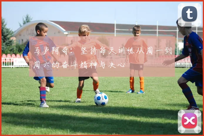 马卢阿奇：坚持每天训练从周一到周六的奋斗精神与决心
