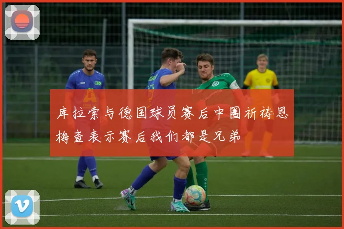 库拉索与德国球员赛后中圈祈祷恩梅查表示赛后我们都是兄弟