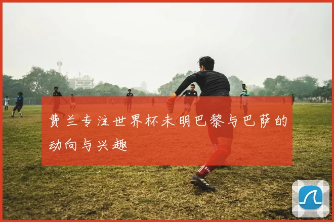费兰专注世界杯未明巴黎与巴萨的动向与兴趣