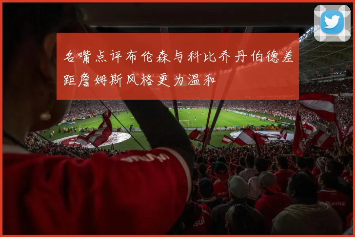 名嘴点评布伦森与科比乔丹伯德差距詹姆斯风格更为温和